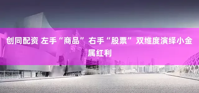 创同配资 左手“商品” 右手“股票” 双维度演绎小金属红利