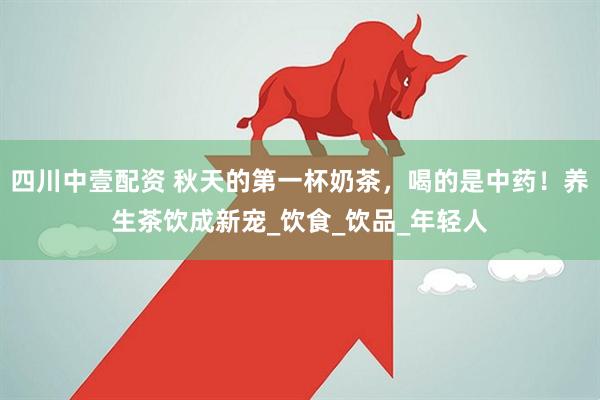 四川中壹配资 秋天的第一杯奶茶，喝的是中药！养生茶饮成新宠_饮食_饮品_年轻人
