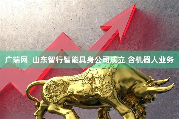 广瑞网  山东智行智能具身公司成立 含机器人业务