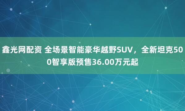 鑫光网配资 全场景智能豪华越野SUV，全新坦克500智享版预售36.00万元起