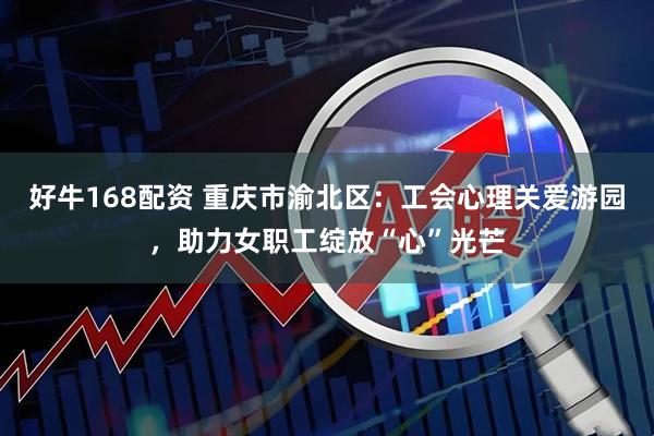 好牛168配资 重庆市渝北区：工会心理关爱游园，助力女职工绽放“心”光芒