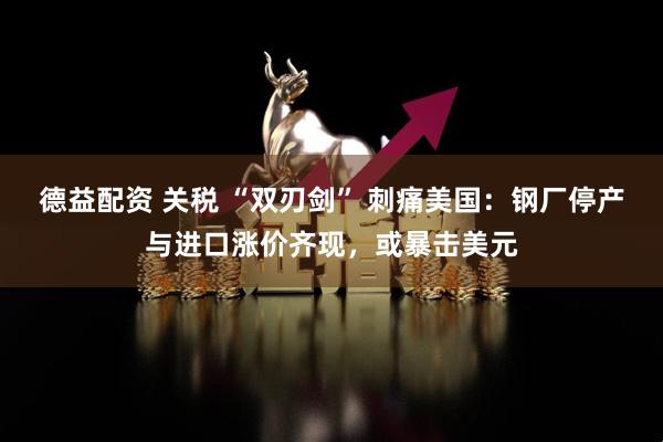 德益配资 关税 “双刃剑” 刺痛美国：钢厂停产与进口涨价齐现，或暴击美元