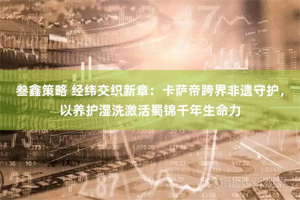 叁鑫策略 经纬交织新章：卡萨帝跨界非遗守护，以养护湿洗激活蜀锦千年生命力