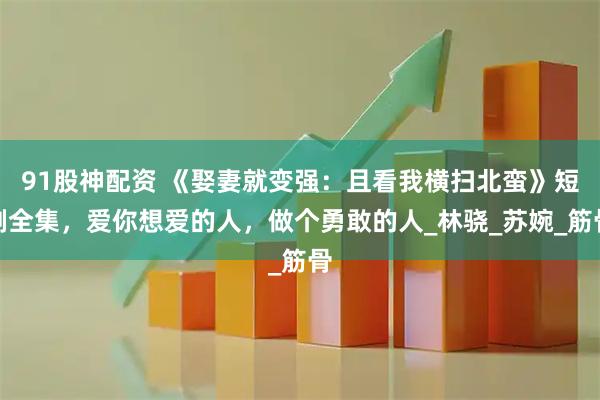 91股神配资 《娶妻就变强：且看我横扫北蛮》短剧全集，爱你想爱的人，做个勇敢的人_林骁_苏婉_筋骨