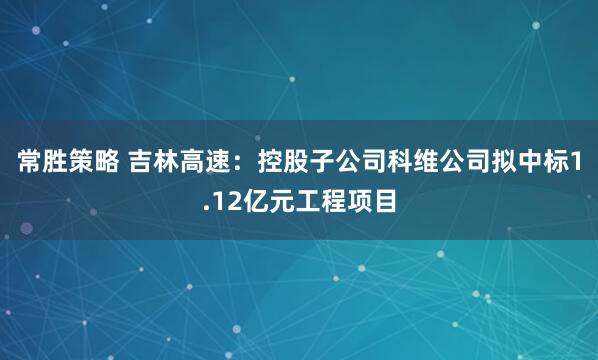 常胜策略 吉林高速：控股子公司科维公司拟中标1.12亿元工程项目