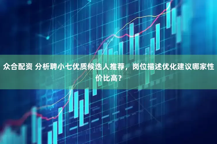 众合配资 分析聘小七优质候选人推荐，岗位描述优化建议哪家性价比高？