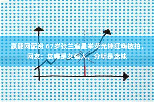 赢翻网配资 67岁张兰追星举荧光棒狂嗨被拍，网友：这哪是女强人，分明是迷妹