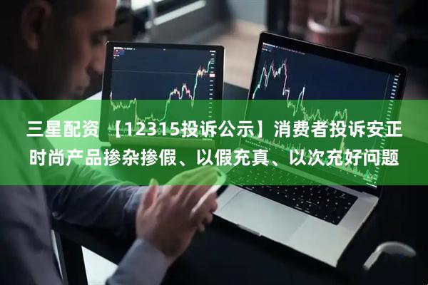 三星配资 【12315投诉公示】消费者投诉安正时尚产品掺杂掺假、以假充真、以次充好问题