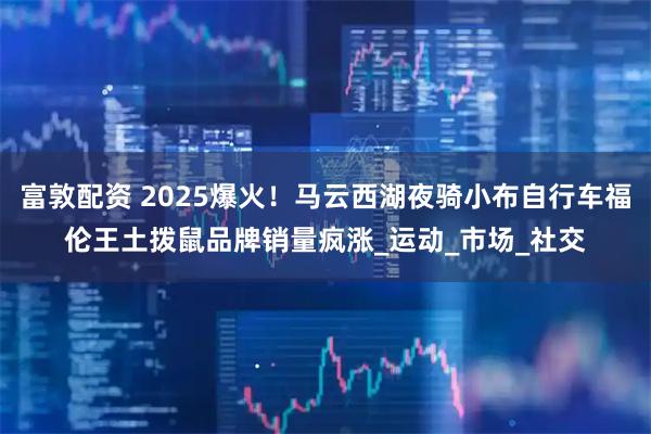 富敦配资 2025爆火！马云西湖夜骑小布自行车福伦王土拨鼠品牌销量疯涨_运动_市场_社交