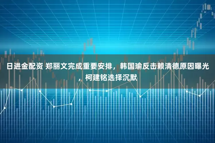日进金配资 郑丽文完成重要安排，韩国瑜反击赖清德原因曝光，柯建铭选择沉默
