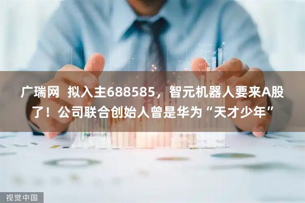 广瑞网  拟入主688585，智元机器人要来A股了！公司联合创始人曾是华为“天才少年”