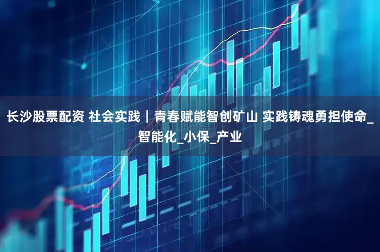 长沙股票配资 社会实践｜青春赋能智创矿山 实践铸魂勇担使命_智能化_小保_产业
