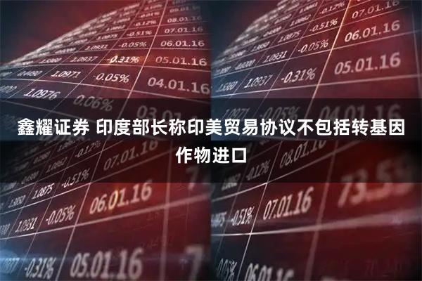 鑫耀证券 印度部长称印美贸易协议不包括转基因作物进口